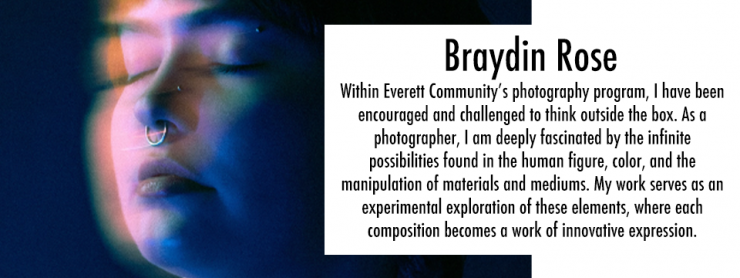Image of persons face in pink and blue tones, slightly blurry with text that reads "Braydin Rose Within Everett Community’s photography program, I have been encouraged and challenged to think outside the box. As a photographer, I am deeply fascinated by the infinite possibilities found in the human figure, color, and the manipulation of materials and mediums. My work serves as an experimental exploration of these elements, where each composition becomes a work of innovative expression." 