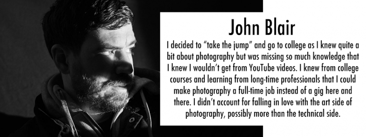 Black and white image of a persons face in shadow with the text "John Blair I decided to &quot;take the jump&quot; and go to college as I knew quite a bit about photography but was missing so much knowledge that I knew I wouldn&#39;t get from YouTube videos. I knew from college courses and learning from long-time professionals that I could make photography a full-time job instead of a gig here and there. I didn&#39;t account for falling in love with the art side of photography, possibly more than the technical side."